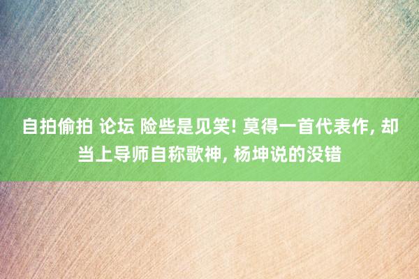 自拍偷拍 论坛 险些是见笑! 莫得一首代表作， 却当上导师自称歌神， 杨坤说的没错