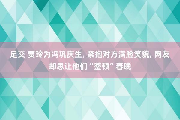 足交 贾玲为冯巩庆生， 紧抱对方满脸笑貌， 网友却思让他们“整顿”春晚