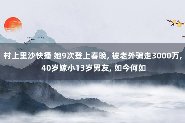 村上里沙快播 她9次登上春晚， 被老外骗走3000万， 40岁嫁小13岁男友， 如今何如