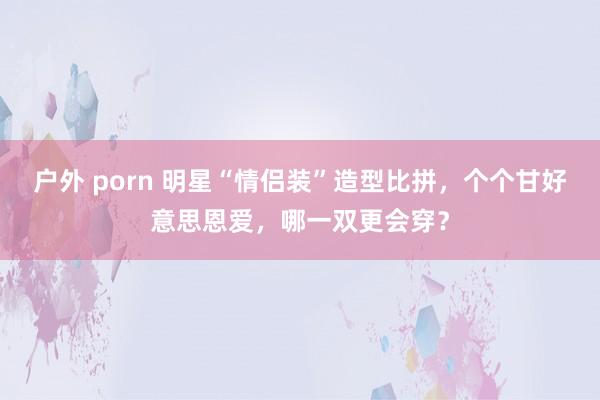 户外 porn 明星“情侣装”造型比拼，个个甘好意思恩爱，哪一双更会穿？