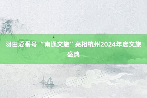 羽田爱番号 “南通文旅”亮相杭州2024年度文旅盛典