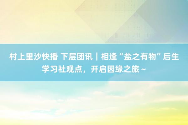 村上里沙快播 下层团讯｜相逢“盐之有物”后生学习社观点，开启因缘之旅～