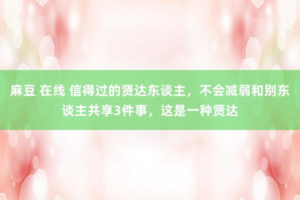 麻豆 在线 信得过的贤达东谈主，不会减弱和别东谈主共享3件事，这是一种贤达