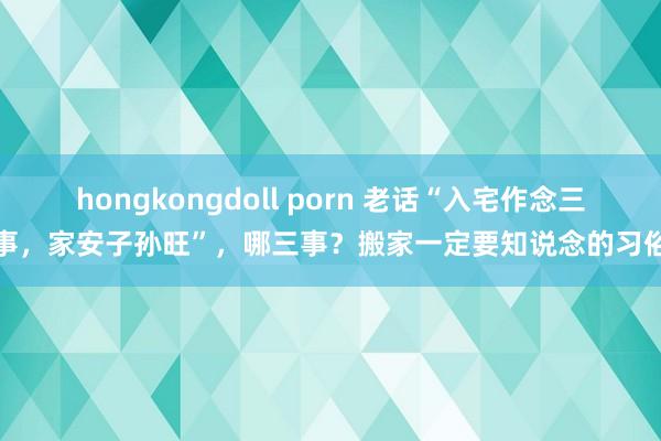 hongkongdoll porn 老话“入宅作念三事，家安子孙旺”，哪三事？搬家一定要知说念的习俗