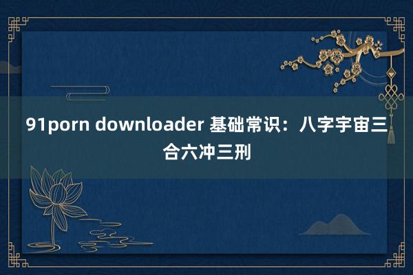 91porn downloader 基础常识：八字宇宙三合六冲三刑