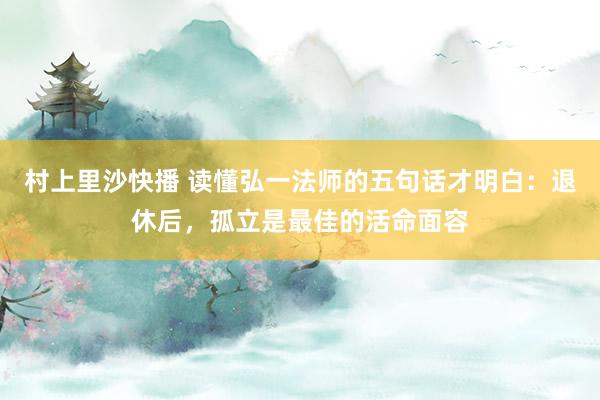 村上里沙快播 读懂弘一法师的五句话才明白：退休后，孤立是最佳的活命面容