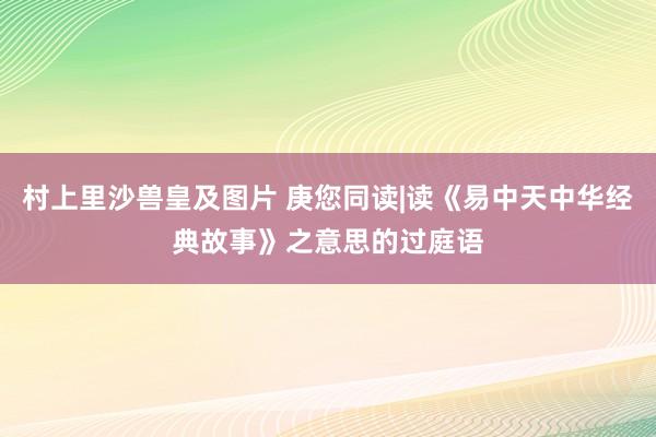 村上里沙兽皇及图片 庚您同读|读《易中天中华经典故事》之意思的过庭语