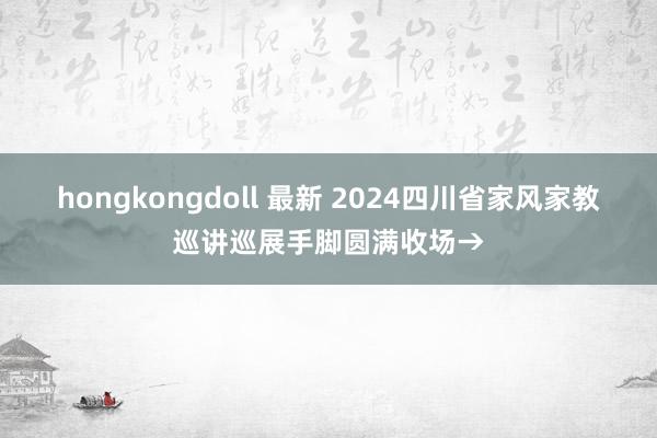 hongkongdoll 最新 2024四川省家风家教巡讲巡展手脚圆满收场→