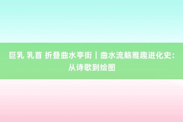 巨乳 乳首 折叠曲水亭街｜曲水流觞雅趣进化史：从诗歌到绘图