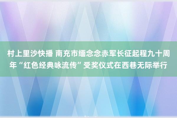 村上里沙快播 南充市缅念念赤军长征起程九十周年“红色经典咏流传”受奖仪式在西巷无际举行