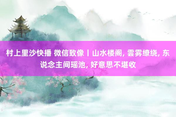 村上里沙快播 微信致像丨山水楼阁， 雲雾缭绕， 东说念主间瑶池， 好意思不堪收