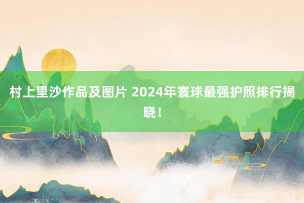 村上里沙作品及图片 2024年寰球最强护照排行揭晓！