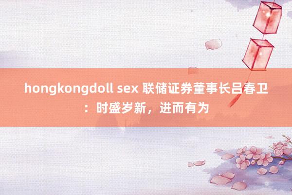 hongkongdoll sex 联储证券董事长吕春卫：时盛岁新，进而有为