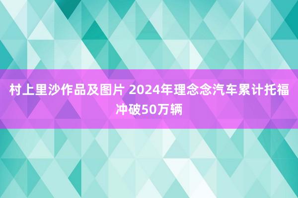 村上里沙作品及图片 2024年理念念汽车累计托福冲破50万辆