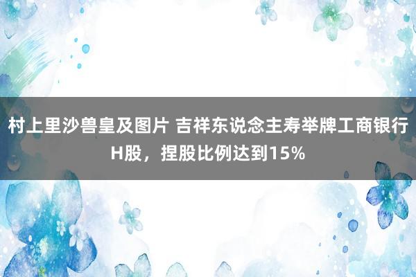 村上里沙兽皇及图片 吉祥东说念主寿举牌工商银行H股，捏股比例达到15%