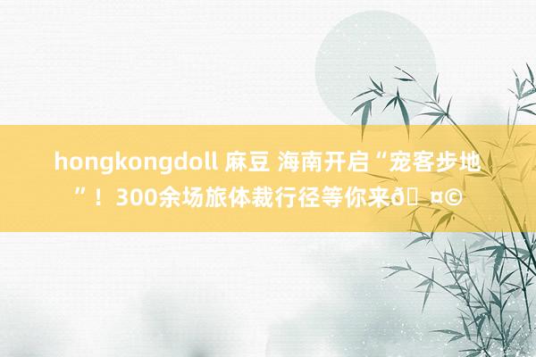 hongkongdoll 麻豆 海南开启“宠客步地”！300余场旅体裁行径等你来🤩