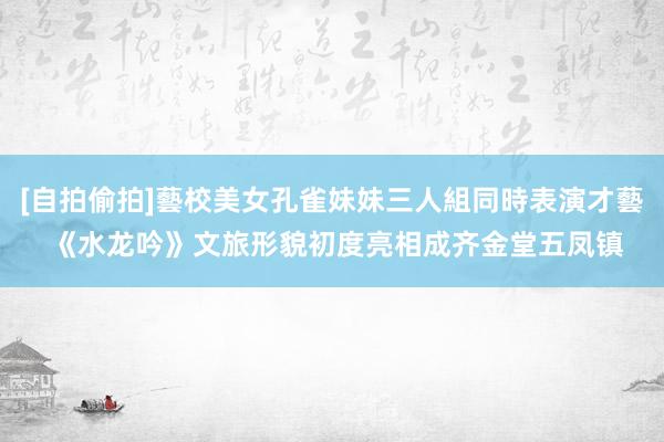 [自拍偷拍]藝校美女孔雀妹妹三人組同時表演才藝 《水龙吟》文旅形貌初度亮相成齐金堂五凤镇