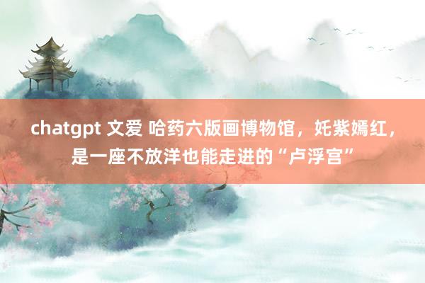 chatgpt 文爱 哈药六版画博物馆，奼紫嫣红，是一座不放洋也能走进的“卢浮宫”