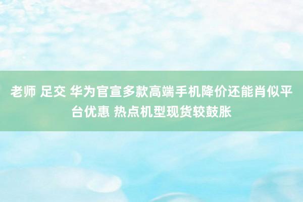 老师 足交 华为官宣多款高端手机降价还能肖似平台优惠 热点机型现货较鼓胀