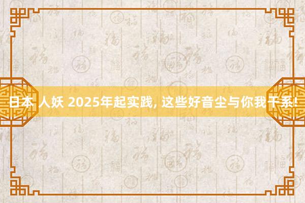 日本 人妖 2025年起实践， 这些好音尘与你我干系!