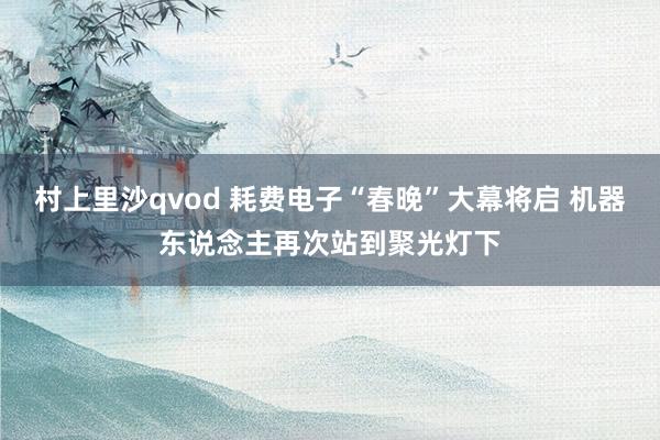 村上里沙qvod 耗费电子“春晚”大幕将启 机器东说念主再次站到聚光灯下