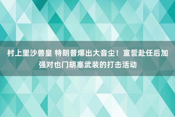 村上里沙兽皇 特朗普爆出大音尘！宣誓赴任后加强对也门胡塞武装的打击活动