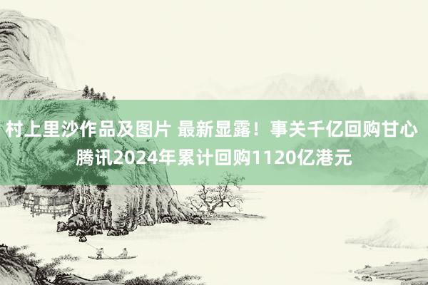 村上里沙作品及图片 最新显露！事关千亿回购甘心 腾讯2024年累计回购1120亿港元