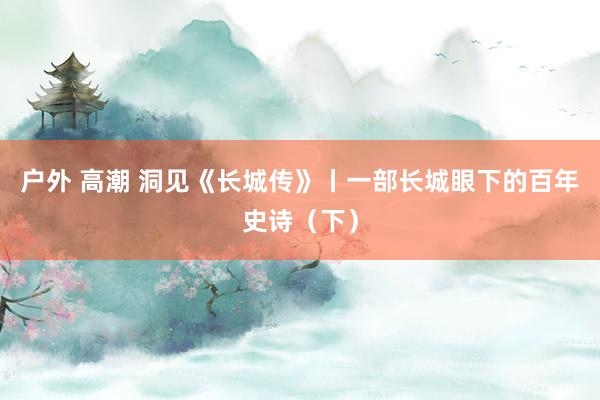 户外 高潮 洞见《长城传》丨一部长城眼下的百年史诗（下）