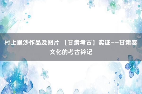 村上里沙作品及图片 【甘肃考古】实证——甘肃秦文化的考古钤记