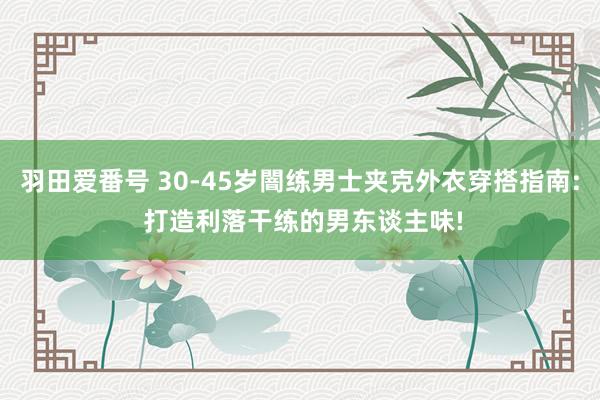 羽田爱番号 30-45岁闇练男士夹克外衣穿搭指南: 打造利落干练的男东谈主味!