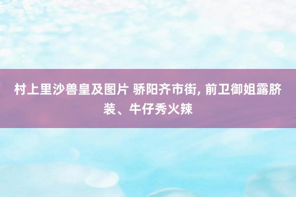 村上里沙兽皇及图片 骄阳齐市街， 前卫御姐露脐装、牛仔秀火辣