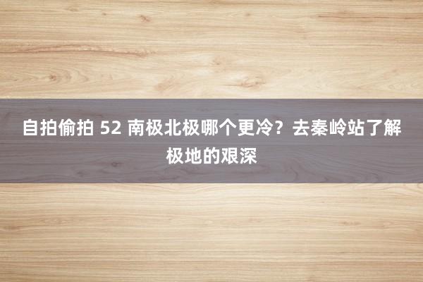 自拍偷拍 52 南极北极哪个更冷？去秦岭站了解极地的艰深