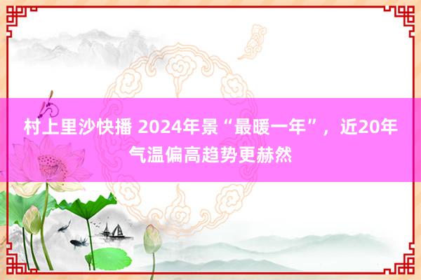 村上里沙快播 2024年景“最暖一年”，近20年气温偏高趋势更赫然