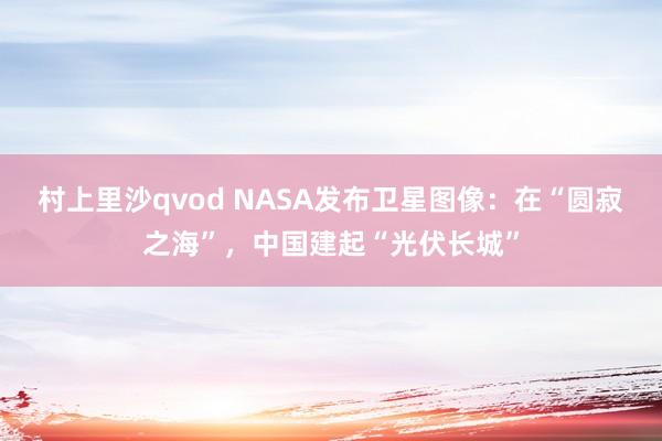 村上里沙qvod NASA发布卫星图像：在“圆寂之海”，中国建起“光伏长城”