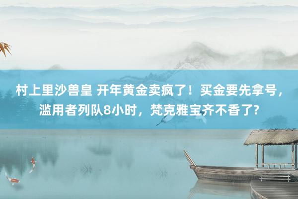 村上里沙兽皇 开年黄金卖疯了！买金要先拿号，滥用者列队8小时，梵克雅宝齐不香了?