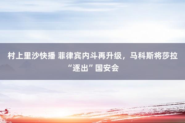 村上里沙快播 菲律宾内斗再升级，马科斯将莎拉“逐出”国安会