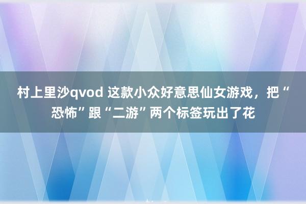 村上里沙qvod 这款小众好意思仙女游戏，把“恐怖”跟“二游”两个标签玩出了花