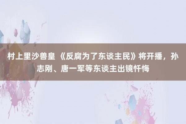 村上里沙兽皇 《反腐为了东谈主民》将开播，孙志刚、唐一军等东谈主出镜忏悔