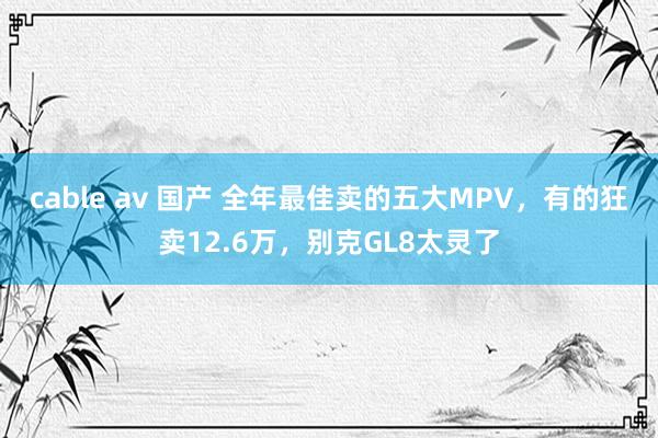 cable av 国产 全年最佳卖的五大MPV，有的狂卖12.6万，别克GL8太灵了