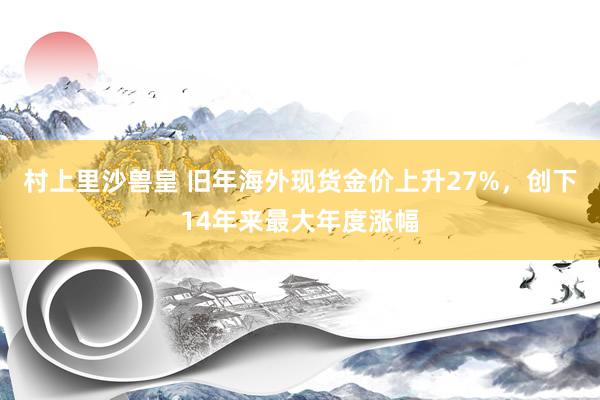 村上里沙兽皇 旧年海外现货金价上升27%，创下14年来最大年度涨幅