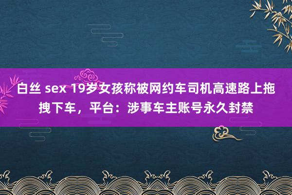 白丝 sex 19岁女孩称被网约车司机高速路上拖拽下车，平台：涉事车主账号永久封禁