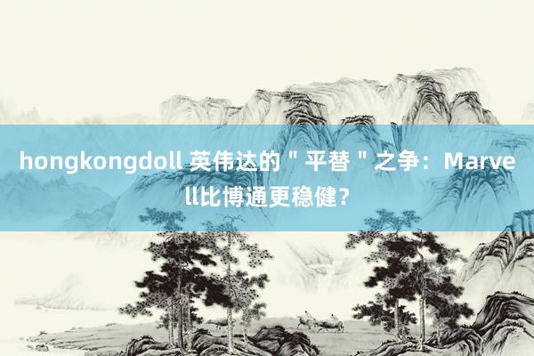 hongkongdoll 英伟达的＂平替＂之争：Marvell比博通更稳健？