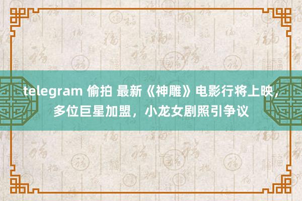 telegram 偷拍 最新《神雕》电影行将上映，多位巨星加盟，小龙女剧照引争议