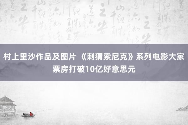 村上里沙作品及图片 《刺猬索尼克》系列电影大家票房打破10亿好意思元