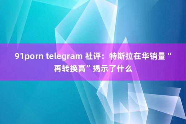 91porn telegram 社评：特斯拉在华销量“再转换高”揭示了什么