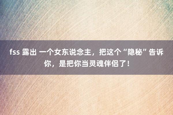 fss 露出 一个女东说念主，把这个“隐秘”告诉你，是把你当灵魂伴侣了！