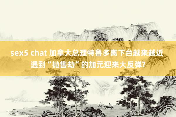 sex5 chat 加拿大总理特鲁多离下台越来越近 遇到“抛售劫”的加元迎来大反弹?