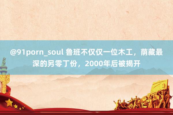 @91porn_soul 鲁班不仅仅一位木工，荫藏最深的另零丁份，2000年后被揭开