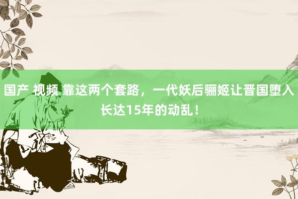 国产 视频 靠这两个套路，一代妖后骊姬让晋国堕入长达15年的动乱！