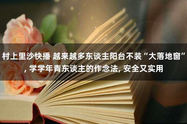 村上里沙快播 越来越多东谈主阳台不装“大落地窗”， 学学年青东谈主的作念法， 安全又实用